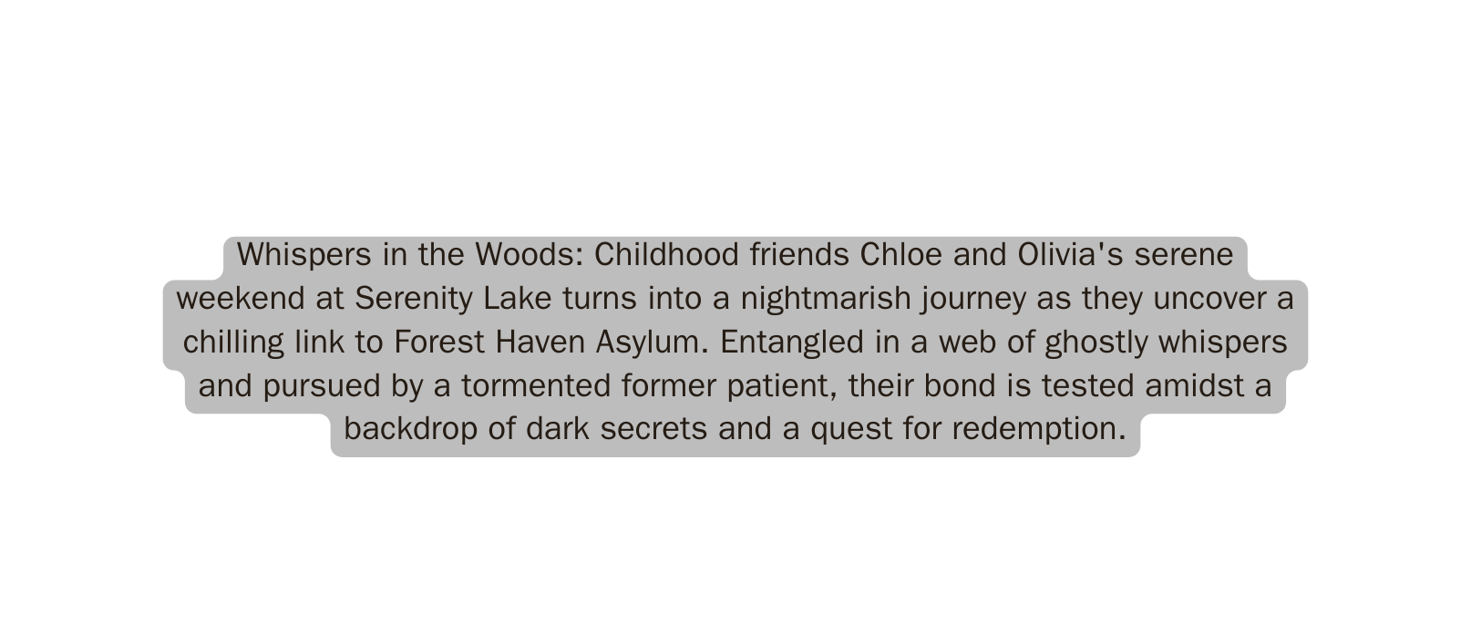 Whispers in the Woods Childhood friends Chloe and Olivia s serene weekend at Serenity Lake turns into a nightmarish journey as they uncover a chilling link to Forest Haven Asylum Entangled in a web of ghostly whispers and pursued by a tormented former patient their bond is tested amidst a backdrop of dark secrets and a quest for redemption